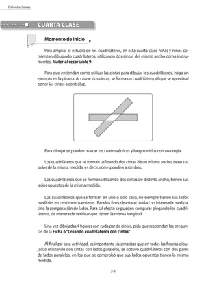 orientaciones



                cUArtA clAse

                    Momento de inicio

                   Para ampliar el estudio de los cuadriláteros�� en esta cuarta clase niñas y niños co�
                mienzan dibujando cuadriláteros�� utilizando dos cintas del mismo ancho como instru�
                mentos�� Material recortable 9.

                    Para que entiendan cómo utilizar las cintas para dibujar los cuadriláteros�� haga un
                ejemplo en la pizarra. Al cruzar dos cintas�� se forma un cuadrilátero�� el que se aprecia al
                poner las cintas a contraluz.




                    Para dibujar se pueden marcar los cuatro vértices y luego unirlos con una regla.

                    Los cuadriláteros que se forman utilizando dos cintas de un mismo ancho�� tiene sus
                lados de la misma medida�� es decir�� corresponden a rombos.

                    Los cuadriláteros que se forman utilizando dos cintas de distinto ancho�� tienen sus
                lados opuestos de la misma medida.

                    Los cuadriláteros que se forman en uno u otro caso�� no siempre tienen sus lados
                medibles en centímetros enteros. Para los fines de esta actividad no interesa la medida��
                sino la comparación de lados. Para tal efecto se pueden comparar plegando los cuadri�
                láteros�� de manera de verificar que tienen la misma longitud.

                    Una vez dibujadas 4 figuras con cada par de cintas�� pida que respondan las pregun�
                tas de la Ficha 6 “Creando cuadriláteros con cintas”.

                    Al finalizar esta actividad�� es importante sistematizar que en todas las figuras dibu�
                jadas utilizando dos cintas con lados paralelos�� se obtuvo cuadriláteros con dos pares
                de lados paralelos�� en los que se comprobó que sus lados opuestos tienen la misma
                medida.

                                                            24
 