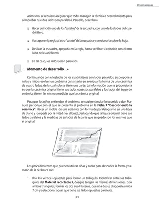 orientaciones



   Asimismo�� se requiere asegurar que todos manejan la técnica o procedimiento para
comprobar que dos lados son paralelos. Para ello�� descríbala:

    o   Hacer coincidir uno de los “catetos” de la escuadra�� con uno de los lados del cua�
        drilátero.

    o   Yuxtaponer la regla al otro “cateto” de la escuadra y presionarla sobre la hoja.

    o   Deslizar la escuadra�� apoyada en la regla�� hasta verificar si coincide con el otro
        lado del cuadrilátero.

    o   En tal caso�� los lados serán paralelos.

    Momento de desarrollo

    �ontinuando con el estudio de los cuadriláteros con lados paralelos�� se propone a
niñas y niños resolver un problema consistente en averiguar la forma de una cerámica
de cuatro lados�� de la cual solo se tiene una parte. La información que se proporciona
es que la cerámica original tiene sus lados opuestos paralelos y los lados del trozo de
cerámica tienen las mismas medidas que la cerámica original.

     Para que los niños entiendan el problema�� se sugiere simular lo ocurrido a don Ma�
nuel�� personaje con el que se presenta el problema en la Ficha 7 “Descubriendo la
cerámica”. Hacer un molde de una cerámica con forma de paralelogramo en una hoja
de diario y romperla por la mitad (ver dibujo)�� destacando que la figura original tiene sus
lados paralelos y la medidas de su lados de la parte que se quedó son los mismos que
el original.




   Los procedimientos que pueden utilizar niñas y niños para descubrir la forma y ta�
maño de la cerámica son:

    1. Unir los vértices opuestos para formar un triángulo. Identificar entre los trián�
       gulos del Material recortable 5�� dos que tengan las mismas dimensiones. �on
       ambos triángulos�� formar los dos cuadriláteros�� que una de sus diagonales mida
       7 cm y seleccionar aquel que tiene sus lados opuestos paralelos.
                                             2
 