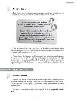 orientaciones




    Momento de cierre

    En la primera parte de la clase se comprobó que los cuadriláteros que tienen dos
pares de lados paralelos�� tienen sus lados opuestos de la misma medida.



                Los cuadriláteros que tienen sus lados
             opuestos paralelos tienen, asimismo, los lados
                    opuestos de la misma medida.

                Los cuadriláteros que tienen dos pares de lados
                  opuestos de igual medida tienen, asimismo,
                 dos pares de lados opuestos paralelos, es decir,
               conforman la familia denominada paralelogramos.
               Son paralelogramos los rectángulos, los cuadrados
                                 y los rombos.



    En la segunda actividad se comprobó que con dos triángulos idénticos se puede
dibujar un paralelogramo. Para ello es necesario yuxtaponer un par de lados y ubicar los
otros lados iguales uno al frente del otro.

    Para verificar si dos lados son paralelos�� se debe hacer coincidir uno de los catetos
de la escuadra con uno de los lados del cuadrilátero y apoyar el otro cateto en la regla
(bien afirmada en la superficie de la hoja). Si al trasladar la escuadra a lo largo de la regla��
es posible hacer coincidir el cateto con otro lado del cuadrilátero�� significará que dichos
lados son paralelos.


    qUintA clAse

    Momento de inicio

    En esta clase�� se propone un trabajo de integración del trabajo matemático realiza�
do en las clases anteriores�� relativo a identificar y dibujar cuadriláteros que tengan como
características cierta cantidad de lados de la misma medida�� ángulos rectos y pares de
lados paralelos.

    Se trabaja individualmente en la realización de la Ficha 9 “Dibujando cuadrilá-
teros”.

                                              2
 