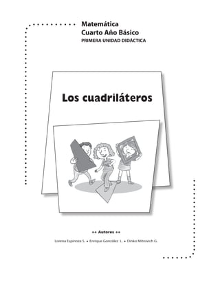 Matemática
               Cuarto Año Básico
               PRIMERA UNIDAD DIDáCtICA




    Los cuadriláteros




                      • • Autores • •

Lorena Espinoza S. • Enrique González L. • Dinko Mitrovich G.
 