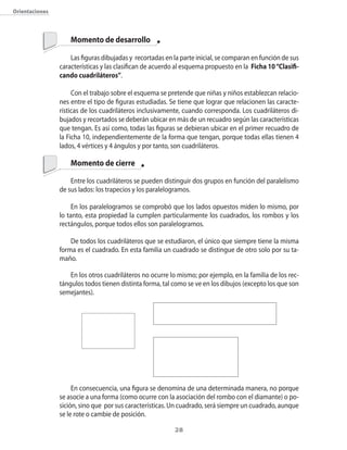 orientaciones



                    Momento de desarrollo

                    Las figuras dibujadas y recortadas en la parte inicial�� se comparan en función de sus
                características y las clasifican de acuerdo al esquema propuesto en la Ficha 10 “Clasifi-
                cando cuadriláteros”.

                     �on el trabajo sobre el esquema se pretende que niñas y niños establezcan relacio�
                nes entre el tipo de figuras estudiadas. Se tiene que lograr que relacionen las caracte�
                rísticas de los cuadriláteros inclusivamente�� cuando corresponda. Los cuadriláteros di�
                bujados y recortados se deberán ubicar en más de un recuadro seg�n las características
                que tengan. Es así como�� todas las figuras se debieran ubicar en el primer recuadro de
                la Ficha 10�� independientemente de la forma que tengan�� porque todas ellas tienen 4
                lados�� 4 vértices y 4 ángulos y por tanto�� son cuadriláteros.

                    Momento de cierre

                    Entre los cuadriláteros se pueden distinguir dos grupos en función del paralelismo
                de sus lados: los trapecios y los paralelogramos.

                     En los paralelogramos se comprobó que los lados opuestos miden lo mismo�� por
                lo tanto�� esta propiedad la cumplen particularmente los cuadrados�� los rombos y los
                rectángulos�� porque todos ellos son paralelogramos.

                    De todos los cuadriláteros que se estudiaron�� el �nico que siempre tiene la misma
                forma es el cuadrado. En esta familia un cuadrado se distingue de otro solo por su ta�
                maño.

                    En los otros cuadriláteros no ocurre lo mismo; por ejemplo�� en la familia de los rec�
                tángulos todos tienen distinta forma�� tal como se ve en los dibujos (excepto los que son
                semejantes).




                     En consecuencia�� una figura se denomina de una determinada manera�� no porque
                se asocie a una forma (como ocurre con la asociación del rombo con el diamante) o po�
                sición�� sino que por sus características. Un cuadrado�� será siempre un cuadrado�� aunque
                se le rote o cambie de posición.

                                                           2
 