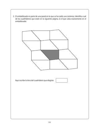 2.	 El	embaldosado	es	parte	de	una	pared	en	la	que	se	ha	caído	una	cerámica.	Identifica	cuál	
    de	los	cuadriláteros	que	están	en	la	siguiente	página,	es	el	que	calza	exactamente	en	el	
    embaldosado.




  Aquí	escribe	la	letra	del	cuadrilátero	que	elegiste:




                                              39
 