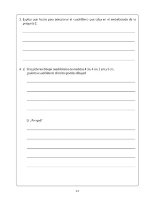 3.	 Explica	 qué	 hiciste	 para	 seleccionar	 el	 cuadrilátero	 que	 calza	 en	 el	 embaldosado	 de	 la	
    pregunta	2.




4.	 a)	 Si	te	pidieran	dibujar	cuadriláteros	de	medidas	4	cm,	4	cm,	3	cm	y	5	cm,	
	 	 ¿cuántos	cuadriláteros	distintos	podrías	dibujar?




	 	 b)		¿Por	qué?




                                                  41
 