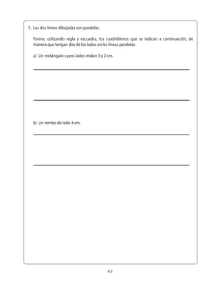 5.	 Las	dos	líneas	dibujadas	son	paralelas.

	 Forma,	 utilizando	 regla	 y	 escuadra,	 los	 cuadriláteros	 que	 se	 indican	 a	 continuación,	 de	
  manera	que	tengan	dos	de	los	lados	en	las	líneas	paralelas.

	 a)	 Un	rectángulo	cuyos	lados	midan	3	y	2	cm.




	 b)	 Un	rombo	de	lado	4	cm.




                                                42
 