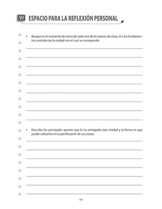 VI    esPacio Para la reflexión Personal

     •	 Busque	en	el	momento	de	cierre	de	cada	uno	de	los	planes	de	clase,	el	o	los	fundamen-
        tos	centrales	de	la	unidad	con	el	cual	se	corresponde:




     •	 Describa	los	principales	aportes	que	le	ha	entregado	esta	Unidad	y	la	forma	en	que	
        puede	utilizarlos	en	la	planificación	de	sus	clases:




                                               44
 