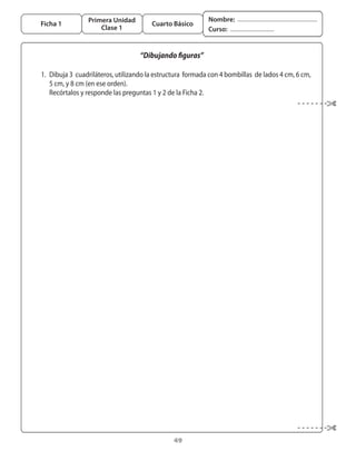 Primera Unidad                              Nombre:
  Ficha 1                                  Cuarto Básico
                        Clase 1                                 Curso:


                                       “Dibujando figuras”

	 1.	 Dibuja	3		cuadriláteros,	utilizando	la	estructura		formada	con	4	bombillas		de	lados	4	cm,	6	cm,	
      5	cm,	y	8	cm	(en	ese	orden).
	 	 Recórtalos	y	responde	las	preguntas	1	y	2	de	la	Ficha	2.




                                                   49
 
