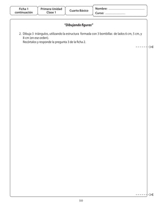 Ficha 1          Primera Unidad                              Nombre:
                                           Cuarto Básico
continuación            Clase 1                                 Curso:


                                       “Dibujando figuras”

	 2.	 Dibuja	3		triángulos,	utilizando	la	estructura		formada	con	3	bombillas		de	lados	6	cm,	5	cm,	y	
      8	cm	(en	ese	orden).
	 	 Recórtalos	y	responde	la	pregunta	3	de	la	ficha	2.




                                                   50
 