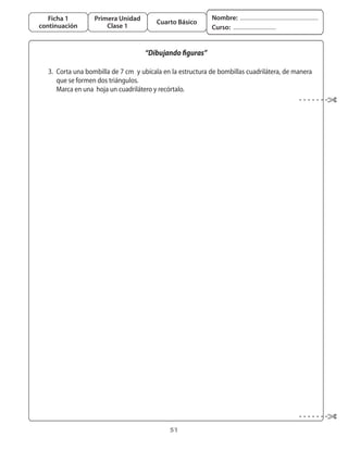 Ficha 1         Primera Unidad                            Nombre:
                                         Cuarto Básico
continuación           Clase 1                               Curso:


                                     “Dibujando figuras”

	 3.	 Corta	una	bombilla	de	7	cm		y	ubícala	en	la	estructura	de	bombillas	cuadrilátera,	de	manera	
      que	se	formen	dos	triángulos.	
	 	 Marca	en	una		hoja	un	cuadrilátero	y	recórtalo.




                                              51
 