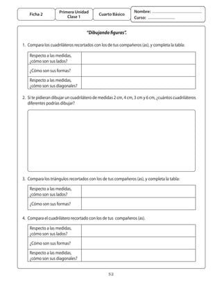 Primera Unidad                             Nombre:
       Ficha 2                                 Cuarto Básico
                            Clase 1                                Curso:


                                        “Dibujando figuras”.

	 1.	 Compara	los	cuadriláteros	recortados	con	los	de	tus	compañeros	(as),	y	completa	la	tabla:	

       Respecto	a	las	medidas,	
       ¿cómo	son	sus	lados?

       ¿Cómo	son	sus	formas?

       Respecto	a	las	medidas,
       ¿cómo	son	sus	diagonales?

	 2.	 Si	te	pidieran	dibujar	un	cuadrilátero	de	medidas	2	cm,	4	cm,	3	cm	y	6	cm,	¿cuántos	cuadriláteros	
      diferentes	podrías	dibujar?




	


	 3.	 Compara	los	triángulos	recortados	con	los	de	tus	compañeros	(as),	y	completa	la	tabla:	

       Respecto	a	las	medidas,	
       ¿cómo	son	sus	lados?	

       ¿Cómo	son	sus	formas?


	 4.	 Compara	el	cuadrilátero	recortado	con	los	de	tus		compañeros	(as).

       Respecto	a	las	medidas,	
       ¿cómo	son	sus	lados?	

       ¿Cómo	son	sus	formas?

       Respecto	a	las	medidas,
       ¿cómo	son	sus	diagonales?


                                                    52
 