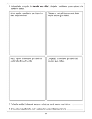 2.	 Utilizando	los	triángulos	del	Material recortable 5,	dibuja	los	cuadriláteros	que	cumplen	con	la	
      condición	pedida.

    Dibuja	aquí	los	cuadriláteros	que	tienen	dos	        Dibuja	aquí	los	cuadriláteros	que	no	tienen	
    lados	de	igual	medida.                               ningún	lado	de	igual	medida.




    Dibuja	aquí	los	cuadriláteros	que	tienen	sus	        Dibuja	aquí	cuadriláteros	que	tienen	tres	
    cuatro	lados	de	igual	medida.                        lados	de	igual	medida.




	 3.	 Señala	la	cantidad	de	lados	de	la	misma	medida	que	puede	tener	un	cuadrilátero:

	 4.	 El	cuadrilátero	que	tiene	los	cuatro	lados	de	la	misma	medida	se	denomina:

                                                    54
 