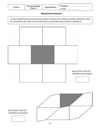 Primera Unidad                             Nombre:
        Ficha 4                                 Cuarto Básico
                             Clase 3                                Curso:

	                                         “Reponiendo cerámicas”.

    Los	dos	embaldosados	son	partes	de	dos	paredes	en	las	que	se	ha	caído	una	cerámica.	Identifica	cuál	de	
    los	cuadriláteros	que	están	al	reverso	de	la	hoja	es	el	que	calza	exactamente	en	cada	pared.




                                                                                   Aquí	escribe	la	letra	del	
                                                                                   cuadrilátero	que	elegiste:	




Aquí	escribe	la	letra	del	
cuadrilátero	que	elegiste:	



                                                     55
 