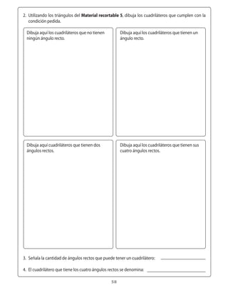 2.	 Utilizando	los	triángulos	del	Material recortable 5,	dibuja	los	cuadriláteros	que	cumplen	con	la	
      condición	pedida.

    Dibuja	aquí	los	cuadriláteros	que	no	tienen	        Dibuja	aquí	los	cuadriláteros	que	tienen	un	
    ningún	ángulo	recto.                                ángulo	recto.




    Dibuja	aquí	cuadriláteros	que	tienen	dos	           Dibuja	aquí	los	cuadriláteros	que	tienen	sus	
    ángulos	rectos.                                     cuatro	ángulos	rectos.




	 3.	 Señala	la	cantidad	de	ángulos	rectos	que	puede	tener	un	cuadrilátero:

	 4.	 El	cuadrilátero	que	tiene	los	cuatro	ángulos	rectos	se	denomina:

                                                   58
 