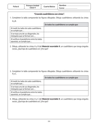 Primera Unidad                                Nombre:
       Ficha 6                                     Cuarto Básico
                             Clase 4                                   Curso:


                                    “Creando cuadriláteros con cintas”.
	 1.	 Completen	 la	 tabla	 comparando	 las	 figuras	 dibujadas.	 Dibuja	 cuadriláteros	 utilizando	 las	 cintas
	 	 A	y	B.	
                                                    En todos los cuadriláteros se cumple que:
    Al	medir	los	lados	de	cada	cuadrilátero,	
    se	cumple	que…		
    Si	se	traza	una	de	sus	diagonales,	los	
    triángulos	que	se	forman	son…
    Al	verificar	el	paralelismo	entre	los	lados	
    opuestos,	se	cumple	que…

	 2.	 Dibuja,	utilizando	las	cintas	A	y	B	del	Material recortable 9,	un	cuadrilátero	que	tenga	ángulos	
      rectos.	¿Qué	tipo	de	cuadrilátero	es?	¿Por	qué?




	 3.	 Completen	 la	 tabla	 comparando	 las	 figuras	 dibujadas.	 Dibuja	 cuadriláteros	 utilizando	 las	 cintas
	 	 A	y	C.	
                                                    En todos los cuadriláteros se cumple que:
    Al	medir	los	lados	de	cada	cuadrilátero,	
    se	cumple	que…		
    Si	se	traza	una	de	sus	diagonales,	los	
    triángulos	que	se	forman	son…
    Al	verificar	el	paralelismo	entre	los	lados	
    opuestos,	se	cumple	que…

	 4.	 Dibuja,	utilizando	las	cintas	A	y	C	del	Material recortable 9,	un	cuadrilátero	que	tenga	ángulos	
      rectos.	¿Qué	tipo	de	cuadrilátero	es?	¿Por	qué?




                                                       59
 