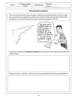 Primera Unidad                               Nombre:
       Ficha 7                                  Cuarto Básico
                            Clase 4                                  Curso:


                                       “Descubriendo la cerámica”.

      En	la	casa	de	don	Manuel	se	cayeron	algunas	cerámicas	de	la	pared	del	baño.	El	sacó	un	molde	
      de	una	cerámica	en	un	papel.	Por	accidente,	se	le	rompió	el	molde	antes	de	llegar	a	la	ferretería.	
      El	siguiente	es	el	trozo	del	molde	de	la	cerámica	con	que	se	quedó	don	Manuel.




	 1.	 Utilizando	un	triángulo	del	Material recortable 5,	reconstruye	la	cerámica	para	que	don	Manuel	la	
      pueda	comprar.




	 2.	 Dibuja	la	cerámica,	recórtala	y	verifica	si	calza	en	la	pared	del	baño	de	don	Manuel,	(Material	10).




                                                      60
 