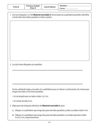 Primera Unidad                               Nombre:
       Ficha 8                                  Cuarto Básico
                            Clase 4                                  Curso:


	 1.	 Con	los	triángulos	C	y	F	del	Material recortable 5,	forma	todos	los	cuadriláteros	posibles.	Identifica	
      cuál	de	ellos	tiene	lados	paralelos	e	indica	cuántos.




	 2.	 Las	dos	líneas	dibujadas	son	paralelas.




	 	 Forma,	utilizando	regla	y	escuadra,	los	cuadriláteros	que	se	indican	a	continuación,	de	manera	que		
    tengan	dos	lados	en	las	líneas	paralelas.

	 	 •	 Un	rectángulo	que	sus	lados	midan	3	y	5	cm.

	 	 •	 Un	rombo	de	lado	4	cm.

	 3.	 Elige	pares	de	triángulos	idénticos	del	Material recortable 5,	para:

	 	 a)	 Dibujar	un	cuadrilátero	que	tenga	dos	pares	de	lados	paralelos	y	todos	sus	lados	midan	4	cm.

	 	 b)	 Dibujar	un	cuadrilátero	que	tenga	dos	pares	de	lados	paralelos	y	sus	lados	opuestos	midan	
	 	 	 4	cm	y	5	cm,	respectivamente.

                                                      61
 