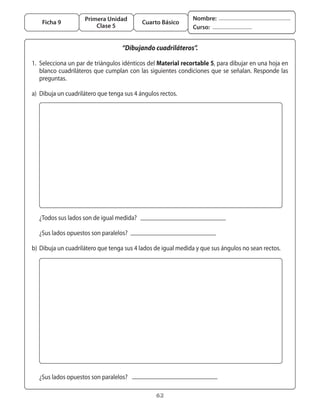 Primera Unidad                               Nombre:
       Ficha 9                                   Cuarto Básico
                             Clase 5                                  Curso:


                                        “Dibujando cuadriláteros”.

	 1.	 Selecciona	un	par	de	triángulos	idénticos	del	Material recortable 5,	para	dibujar	en	una	hoja	en	
      blanco	 cuadriláteros	 que	 cumplan	 con	 las	 siguientes	 condiciones	 que	 se	 señalan.	 Responde	 las	
      preguntas.

	 a)	 Dibuja	un	cuadrilátero	que	tenga	sus	4	ángulos	rectos.




	 	 ¿Todos	sus	lados	son	de	igual	medida?

	 	 ¿Sus	lados	opuestos	son	paralelos?

	 b)	 Dibuja	un	cuadrilátero	que	tenga	sus	4	lados	de	igual	medida	y	que	sus	ángulos	no	sean	rectos.




	 	 ¿Sus	lados	opuestos	son	paralelos?

                                                       62
 