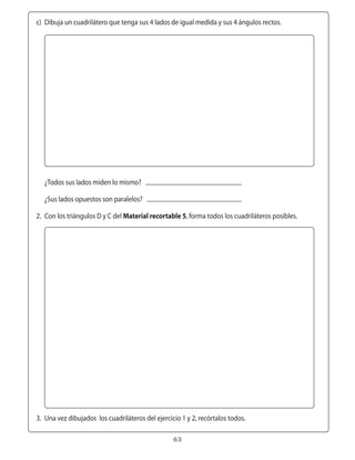 c)	 Dibuja	un	cuadrilátero	que	tenga	sus	4	lados	de	igual	medida	y	sus	4	ángulos	rectos.




	 	

	 	 ¿Todos	sus	lados	miden	lo	mismo?

	 	 ¿Sus	lados	opuestos	son	paralelos?

	 2.	 Con	los	triángulos	D	y	C	del	Material recortable 5,	forma	todos	los	cuadriláteros	posibles.




	 3.	 Una	vez	dibujados		los	cuadriláteros	del	ejercicio	1	y	2,	recórtalos	todos.

                                                      63
 