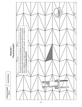 Primera Unidad
                      Cuarto Básico
         Clase 1
                                                               Material 1.
                                                             “Pared de baño”


                                      Del	conjunto	de	cerámicas	triangulares	que	tiene	el	profesor(a),	elijan	
                                      aquella	que	calza	exactamente	en	el	lugar	en	que	falta	una	cerámica.	
                                      Sean	 cuidadosos	 en	 hacer	 la	 elección,	 porque	 una	 vez	 elegida	 la	
                                      cerámica	no la	pueden devolver.




65
 