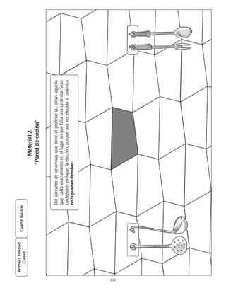 Primera Unidad
                      Cuarto Básico
         Clase1
                                                                 Material 2.
                                                              “Pared de cocina”


                                      Del	 conjunto	 de	 cerámicas	 que	 tiene	 el	 profesor	 (a),	 elijan	 aquella	
                                      que		calza	exactamente	en	el	lugar	en	que	falta	una	cerámica.	Sean	
                                      cuidadosos	en	hacer	la	elección,	porque	una	vez	elegida	la	cerámica	
                                      no la pueden devolver.




66
 