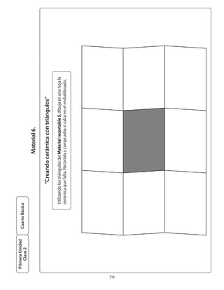 Primera Unidad
                      Cuarto Básico
         Clase 2

                                                               Material 6.

                                             “Creando cerámica con triángulos”

                                  Utilizando	los	triángulos	del	Material recortable 5,	dibuja	en	una	hoja	la	
                                  cerámica	que	falta.	Recórtala	y	comprueba	si	calza	en	el	embaldosado.




70
 