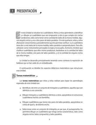 I      presentAción




      E
              n esta Unidad se estudian los cuadriláteros. Niños y niñas aprenderán a identificar
              y a dibujar un cuadrilátero que sea congruente a otro o que cumpla con ciertas
              condiciones�� tales como tener cierta cantidad de lados de la misma medida�� algu�
       nos ángulos rectos y uno o dos pares de lados paralelos. En este quehacer�� niñas y niños
       afianzarán conocimientos y procedimientos que les permitan verificar si un cuadrilátero
       tiene dos o más lados de la misma medida�� lados paralelos o perpendiculares. Para ello��
       utilizarán como instrumentos principales la regla y la escuadra. Asimismo�� tendrán que
       clasificar cuadriláteros que ellos mismo produzcan�� basándose en la cantidad de lados
       de la misma medida y de pares de lados paralelos�� y en la cantidad de ángulos rectos
       que ellos tengan.

           La Unidad se desarrolla principalmente teniendo como contexto la reposición de
       baldosas que se han caído de un embaldosado.

           A continuación se detallan los aspectos didácticos matemáticos que estructuran
       esta Unidad.

    1. tareas matemáticas

          Las tareas matemáticas que niñas y niños realizan para lograr los aprendizajes
       esperados de esta Unidad son:

           o   Identifican�� de entre un conjunto de triángulos y cuadriláteros�� aquellos que son
                idénticos a uno conocido.

           o   Dibujan triángulos y cuadriláteros idénticos a otros�� apoyándose en estructuras
               cuadriláteras hechas con bombillas.

           o   Dibujan cuadriláteros que tienen dos pares de lados paralelos�� apoyándose en
               cintas de igual y de distinto ancho.

           o   Seleccionan entre un conjunto de triángulos un par que�� al yuxtaponerlos�� les
               permitirá dibujar un cuadrilátero que tenga ciertas características�� tales como
               ángulos rectos�� lados congruentes y lados paralelos.

                                                   
 