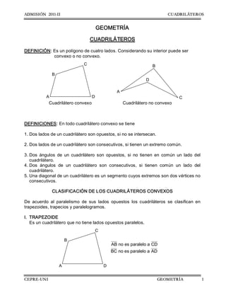 ADMISIÓN 2011-II CUADRILÁTEROS
CEPRE-UNI GEOMETRÍA 1
GEOMETRÍA 
CUADRILÁTEROS 
DEFINICIÓN: Es un polígono de cuatro lados. Considerando su interior puede ser 
convexo o no convexo. 
Cuadrilátero convexo  Cuadrilátero no convexo 
DEFINICIONES: En todo cuadrilátero convexo se tiene 
1. Dos lados de un cuadrilátero son opuestos, si no se intersecan. 
2. Dos lados de un cuadrilátero son consecutivos, si tienen un extremo común. 
3. Dos  ángulos  de  un  cuadrilátero  son  opuestos,  si  no  tienen  en  común  un  lado  del 
cuadrilátero. 
4. Dos  ángulos  de  un  cuadrilátero  son  consecutivos,  si  tienen  común  un  lado  del 
cuadrilátero. 
5. Una diagonal de un cuadrilátero es un segmento cuyos extremos son dos vértices no 
consecutivos.
CLASIFICACIÓN DE LOS CUADRILÁTEROS CONVEXOS 
De  acuerdo  al  paralelismo  de  sus  lados  opuestos  los  cuadriláteros  se  clasifican  en 
trapezoides, trapecios y paralelogramos. 
I.  TRAPEZOIDE 
Es un cuadrilátero que no tiene lados opuestos paralelos. 
AB no es paralelo a CD 
BC no es paralelo a AD 
A  D 
B 
C 
D 
B 
A 
C 
A  D 
B 
C
 