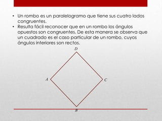 • Un rombo es un paralelogramo que tiene sus cuatro lados
congruentes.
• Resulta fácil reconocer que en un rombo los ángulos
opuestos son congruentes. De esta manera se observa que
un cuadrado es el caso particular de un rombo, cuyos
ángulos interiores son rectos.
A C
B
D
 