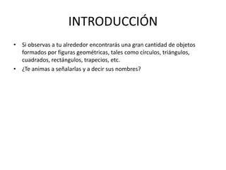 INTRODUCCIÓNSi observas a tu alrededor encontrarás una gran cantidad de objetos formados por figuras geométricas, tales como círculos, triángulos, cuadrados, rectángulos, trapecios, etc. ¿Te animas a señalarlas y a decir sus nombres?