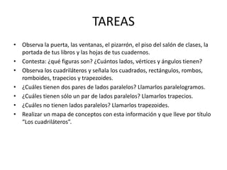 TAREASObserva la puerta, las ventanas, el pizarrón, el piso del salón de clases, la portada de tus libros y las hojas de tus cuadernos.Contesta: ¿qué figuras son? ¿Cuántos lados, vértices y ángulos tienen?Observa los cuadriláteros y señala los cuadrados, rectángulos, rombos, romboides, trapecios y trapezoides.¿Cuáles tienen dos pares de lados paralelos? Llamarlos paralelogramos.¿Cuáles tienen sólo un par de lados paralelos? Llamarlos trapecios.¿Cuáles no tienen lados paralelos? Llamarlos trapezoides.Realizar un mapa de conceptos con esta información y que lleve por título “Los cuadriláteros”.