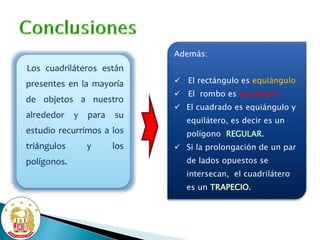 Los cuadriláteros están
presentes en la mayoría
de objetos a nuestro
alrededor y para su
estudio recurrimos a los
triángulos y los
polígonos.
Además:
 El rectángulo es equiángulo
 El rombo es equilátero
 El cuadrado es equiángulo y
equilátero, es decir es un
polígono REGULAR.
 Si la prolongación de un par
de lados opuestos se
intersecan, el cuadrilátero
es un TRAPECIO.
 