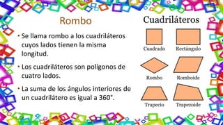 Rombo
• Se llama rombo a los cuadriláteros
cuyos lados tienen la misma
longitud.
• Los cuadriláteros son polígonos de
cuatro lados.
• La suma de los ángulos interiores de
un cuadrilátero es igual a 360°.
 