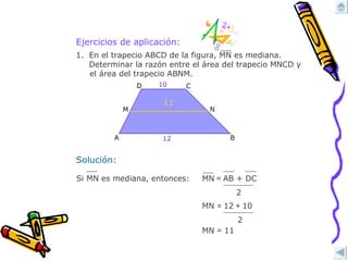 Ejercicios de aplicación: Solución: MN  =  11 11 MN  =  12  +  10 2 En el trapecio ABCD de la figura, MN es mediana.  Determinar la razón entre el área del trapecio MNCD y  el área del trapecio ABNM. MN  =  AB + DC 2 Si MN es mediana, entonces:  