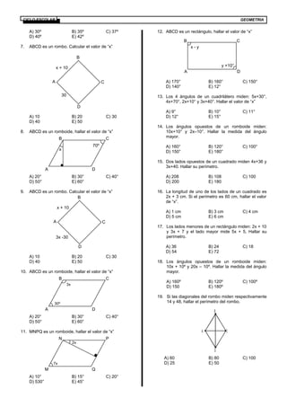 GEOMETRIACICLO ESCOLAR
A) 30º B) 35º C) 37º
D) 40º E) 42º
7. ABCD es un rombo. Calcular el valor de “x”
A) 10 B) 20 C) 30
D) 40 E) 50
8. ABCD es un romboide, hallar el valor de “x”
A) 20° B) 30° C) 40°
D) 50° E) 60°
9. ABCD es un rombo. Calcular el valor de “x”
A) 10 B) 20 C) 30
D) 40 E) 50
10. ABCD es un romboide, hallar el valor de “x”
A) 20° B) 30° C) 40°
D) 50° E) 60°
11. MNPQ es un romboide, hallar el valor de “x”
A) 10° B) 15° C) 20°
D) 530° E) 45°
12. ABCD es un rectángulo, hallar el valor de “x”
A) 170° B) 160° C) 150°
D) 140° E) 12°
13. Los 4 ángulos de un cuadrilátero miden: 5x+30°,
4x+70°, 2x+10° y 3x+40°. Hallar el valor de “x”
A) 9° B) 10° C) 11°
D) 12° E) 15°
14. Los ángulos opuestos de un romboide miden:
10x+10° y 2x–10°. Hallar la medida del ángulo
mayor.
A) 160° B) 120° C) 100°
D) 150° E) 180°
15. Dos lados opuestos de un cuadrado miden 4x+36 y
3x+40. Hallar su perímetro.
A) 208 B) 108 C) 100
D) 200 E) 180
16. La longitud de uno de los lados de un cuadrado es
2x + 3 cm. Si el perímetro es 60 cm, hallar el valor
de “x”.
A) 1 cm B) 3 cm C) 4 cm
D) 5 cm E) 6 cm
17. Los lados menores de un rectángulo miden: 2x + 10
y 3x + 7 y el lado mayor mide 5x + 5, Hallar su
perímetro.
A) 36 B) 24 C) 18
D) 54 E) 72
18. Los ángulos opuestos de un romboide miden:
10x + 10º y 20x – 10º. Hallar la medida del ángulo
mayor.
A) 160º B) 120º C) 100º
D) 150 E) 180º
19. Si las diagonales del rombo miden respectivamente
14 y 48, hallar el perímetro del rombo.
A
B
C
D
A) 60 B) 80 C) 100
D) 25 E) 50
30
x + 10
A
B
C
D
x
70º
A
B C
D
3x -30
x + 10
A
B
C
D
30º
3x
A
B C
D
2x
7x
M
N P
Q
y +10°
x - y
A
B C
D
 