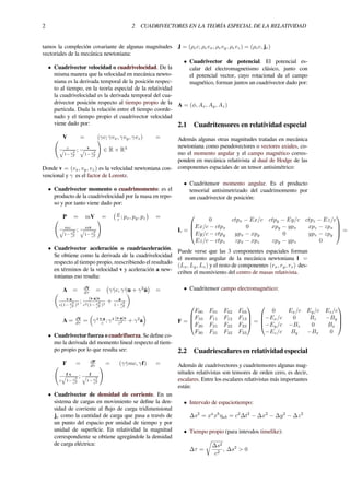 2 2 CUADRIVECTORES EN LA TEORÍA ESPECIAL DE LA RELATIVIDAD
tamos la compleción covariante de algunas magnitudes
vectoriales de la mecánica newtoniana:
• Cuadrivector velocidad o cuadrivelocidad. De la
misma manera que la velocidad en mecánica newto-
niana es la derivada temporal de la posición respec-
to al tiempo, en la teoría especial de la relatividad
la cuadrivelocidad es la derivada temporal del cua-
drivector posición respecto al tiempo propio de la
partícula. Dada la relación entre el tiempo coorde-
nado y el tiempo propio el cuadrivector velocidad
viene dado por:
V = (γc; γvx, γvy, γvz) =(
c√
1− v2
c2
; v√
1− v2
c2
)
∈ R × R3
Donde v = (vx, vy, vz) es la velocidad newtoniana con-
vencional y γ es el factor de Lorentz.
• Cuadrivector momento o cuadrimomento: es el
producto de la cuadrivelocidad por la masa en repo-
so y por tanto viene dado por:
P = mV =
(E
c ; px, py, pz
)
=(
mc√
1− v2
c2
; mv√
1− v2
c2
)
• Cuadrivector aceleración o cuadriaceleración.
Se obtiene como la derivada de la cuadrivelocidad
respecto al tiempo propio, reescribiendo el resultado
en términos de la velocidad v y aceleración a new-
tonianas eso resulta:
A = dV
dτ =
(
γ ˙γc, γ ˙γu + γ2 ˙u
)
=(
v·a
c(1− v2
c2 )2
; (v·a)v
c2(1− v2
c2 )2
+ a
1− v2
c2
)
A = dV
dτ =
(
γ4 v·a
c ; γ4 (v·a)v
c2 + γ2
a
)
• Cuadrivector fuerza o cuadrifuerza. Se deﬁne co-
mo la derivada del momento lineal respecto al tiem-
po propio por lo que resulta ser:
F = dP
dτ = (γ ˙γmc, γf) =(
f·v
c
√
1− v2
c2
; f√
1− v2
c2
)
• Cuadrivector de densidad de corriente. En un
sistema de cargas en movimiento se deﬁne la den-
sidad de corriente al ﬂujo de carga tridimensional
je como la cantidad de carga que pasa a través de
un punto del espacio por unidad de tiempo y por
unidad de superﬁcie. En relatividad la magnitud
correspondiente se obtiene agregándole la densidad
de carga eléctrica:
J = (ρec, ρevx, ρevy, ρevz) = (ρec, je)
• Cuadrivector de potencial. El potencial es-
calar del electromagnetismo clásico, junto con
el potencial vector, cuyo rotacional da el campo
magnético, forman juntos un cuadrivector dado por:
A = (ϕ, Ax, Ay, Az)
2.1 Cuadritensores en relatividad especial
Además algunas otras magnitudes tratadas en mecánica
newtoniana como pseudovectores o vectores axiales, co-
mo el momento angular y el campo magnético corres-
ponden en mecánica relativista al dual de Hodge de las
componentes espaciales de un tensor antisimétrico:
• Cuadritensor momento angular. Es el producto
tensorial antisimetrizado del cuadrimomento por
un cuadrivector de posición:
L =




0 ctpx − Ex/c ctpy − Ey/c ctpz − Ez/c
Ex/c − ctpx 0 xpy − ypx xpz − zpx
Ey/c − ctpy ypx − xpy 0 ypz − zpy
Ez/c − ctpz zpx − xpz zpy − ypz 0



 =




Puede verse que las 3 componentes espaciales forman
el momento angular de la mecánica newtoniana l =
(Lx, Ly, Lz) y el resto de componentes (rx, ry, rz) des-
criben el momiviento del centro de masas relativista.
• Cuadritensor campo electromagnético:
F =




F00 F01 F02 F03
F10 F11 F12 F13
F20 F21 F22 F23
F30 F31 F32 F33



 =




0 Ex/c Ey/c Ez/c
−Ex/c 0 Bz −By
−Ey/c −Bz 0 Bx
−Ez/c By −Bx 0




2.2 Cuadriescalares en relatividad especial
Además de cuadrivectores y cuadritensores algunas mag-
nitudes relativistas son tensores de orden cero, es decir,
escalares. Entre los escalares relativistas más importantes
están:
• Intervalo de espaciotiempo:
∆s2
= xa
xb
ηab = c2
∆t2
− ∆x2
− ∆y2
− ∆z2
• Tiempo propio (para intevalos timelike):
∆τ =
√
∆s2
c2
, ∆s2
> 0
 
