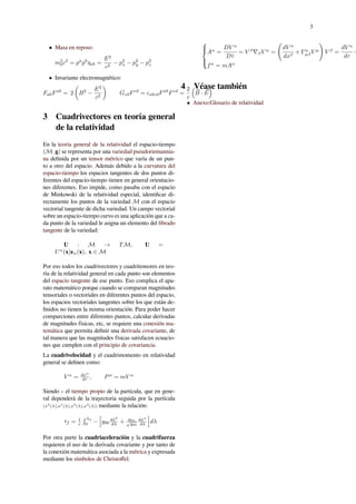 3
• Masa en reposo:
m2
0c2
= pa
pb
ηab =
E2
c2
− p2
x − p2
y − p2
z
• Invariante electromagnético:
FabFab
= 2
(
B2
−
E2
c2
)
GcdFcd
= ϵabcdFab
Fcd
=
2
c
(
⃗B · ⃗E
)
3 Cuadrivectores en teoría general
de la relatividad
En la teoría general de la relatividad el espacio-tiempo
(M, g) se representa por una variedad pseudoriemannia-
na deﬁnida por un tensor métrico que varía de un pun-
to a otro del espacio. Además debido a la curvatura del
espacio-tiempo los espacios tangentes de dos puntos di-
ferentes del espacio-tiempo tienen en general orientacio-
nes diferentes. Eso impide, como pasaba con el espacio
de Minkowski de la relatividad especial, identiﬁcar di-
rectamente los puntos de la variedad M con el espacio
vectorial tangente de dicha variedad. Un campo vectorial
sobre un espacio-tiempo curvo es una aplicación que a ca-
da punto de la variedad le asigna un elemento del ﬁbrado
tangente de la variedad:
U : M → TM, U =
Uα
(x)eα(x), x ∈ M
Por eso todos los cuadrivectores y cuadritensores en teo-
ría de la relatividad general en cada punto son elementos
del espacio tangente de ese punto. Eso complica el apa-
rato matemático porque cuando se comparan magnitudes
tensoriales o vectoriales en diferentes puntos del espacio,
los espacios vectoriales tangentes sobre los que están de-
ﬁnidos no tienen la misma orientación. Para poder hacer
comparciones entre diferentes puntos, calcular derivadas
de magnitudes físicas, etc, se requiere una conexión ma-
temática que permita deﬁnir una derivada covariante, de
tal manera que las magnitudes físicas satisfacen ecuacio-
nes que cumplen con el principio de covariancia.
La cuadrivelocidad y el cuadrimomento en relatividad
general se deﬁnen como:
V α
= dxα
dτ , Pα
= mV α
Siendo τ el tiempo propio de la partícula, que en gene-
ral dependerá de la trayectoria seguida por la partícula
(x0
(λ),x1
(λ),x2
(λ),x3
(λ)) mediante la relación:
τf = 1
c
∫ λf
0
−
[
g00
dx0
dλ + g0α
√
g00
dxα
dλ
]
dλ
Por otra parte la cuadriaceleración y la cuadrifuerza
requieren el uso de la derivada covariante y por tanto de
la conexión matemática asociada a la métrica y expresada
mediante los símbolos de Christoﬀel:



Aα
=
DV α
Dτ
= V β
∇βV α
=
(
dV α
dxβ
+ Γα
µβV µ
)
V β
=
dV α
dτ
+
fα
= mAα
4 Véase también
• Anexo:Glosario de relatividad
 