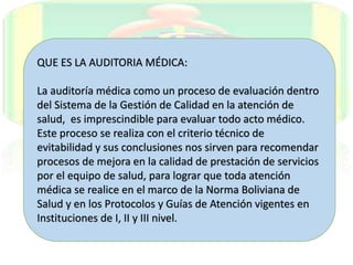 QUE ES LA AUDITORIA MÉDICA:
La auditoría médica como un proceso de evaluación dentro
del Sistema de la Gestión de Calidad en la atención de
salud, es imprescindible para evaluar todo acto médico.
Este proceso se realiza con el criterio técnico de
evitabilidad y sus conclusiones nos sirven para recomendar
procesos de mejora en la calidad de prestación de servicios
por el equipo de salud, para lograr que toda atención
médica se realice en el marco de la Norma Boliviana de
Salud y en los Protocolos y Guías de Atención vigentes en
Instituciones de I, II y III nivel.
 