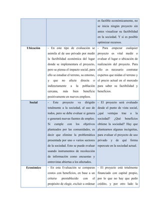 es factible económicamente, no
                                                         se inicia ningún proyecto sin
                                                         antes visualizar su factibilidad
                                                         en la sociedad. Y si es posible
                                                         optimizar recursos.
Ubicación   - En este tipo de evaluación se -               Para      empezar     cualquier
            asimila al de uso privado por medir proyecto es vital medir o
            la factibilidad económica del lugar evaluar el lugar o ubicación de
            donde se implementara el proyecto, realización del proyecto. Para
            pero se piensa el impacto social, para ello        es     necesario       contratar
            ello se estudiar el terreno, su entorno, expertos que midan el terreno y
            y    que    no     afecte       directa   o el precio actual en el mercado
            indirectamente      a     la     población para saber su factibilidad y
            cercana,     más        bien      beneficie beneficios.
            positivamente en nuevos empleos.
  Social    -    Este   proyecto        va     dirigido - El proyecto será evaluado
            totalmente a la sociedad, al uso de desde el punto de vista social,
            todos, pero se debe evaluar si genera ¿qué          ventajas       trae     a    la
            o generará nuevas fuentes de empleo. sociedad?              ¿Qué      beneficios
            Si   cumple      con      los     objetivos obtiene la sociedad? Hay que
            planteados por las comunidades, es plantearnos algunas incógnitas,
            decir que elimine la problemática para evaluar el proyecto de uso
            presentada por uno o varios sectores privado            y    de    qué      forma
            de la sociedad. Esto se puede evaluar repercute en la sociedad actual.
            usando instrumentos de recolección
            de información como encuestas y
            entrevistas abiertas a los afectados.
Económico   - En esta Evaluación se comparan - El proyecto está totalmente
            costos con beneficios, en base a un financiado con capital propio,
            criterio    prestablecido         con     el por lo que no hay que pedir
            propósito de elegir, excluir u ordenar crédito, y por otro lado la
 