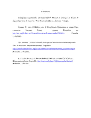 Referencias


        Pedagógica Experimental Libertador (2010) Manual de Trabajos de Grado de
Especialización y de Maestría y Tesis Doctorales (2a. ed.). Caracas: Fedeupel.


       Morales, R y otros (2012) Proyectos de Uso Privado. [Documento en Línea]. Clase
expositiva,      Maracay,         Estado               Aragua.        Disponible        en:
http://www.slideshare.net/KravenIII/proyecto-de-uso-privado-13106394.            [Consulta:
22/06/2012].


       Diaz, Cristian (2006). Evaluación de proyectos Indicadores económicos para la
toma de decisiones [Documento en linea].Disponible:
http://comunidadbiomedica.tripod.com/sitebuildercontent/indicadores_economicos.pdf.
[Consulta: 23/06/2012].


      S/A (2006). EVALUACIÓN DE PROYECTOS DE INVERSIÓN PÚBLICA
[Documento en linea].Disponible: http://materias.fi.uba.ar/7499/apuntes/EvEcPub.pdf.
[Consulta: 22/06/2012].
 