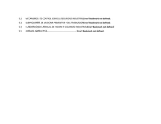5.2   MECANISMOS DE CONTROL SOBRE LA SEGURIDAD INDUSTRIALError! Bookmark not defined.
5.3   SUBPROGRAMA DE MEDICINA PREVENTIVA Y DEL TRABAJADORError! Bookmark not defined.
5.4   ELABORACIÓN DEL MANUAL DE HIGIENE Y SEGURIDAD INDUSTRIALError! Bookmark not defined.
5.5   JORNADA INSTRUCTIVA.................................................... Error! Bookmark not defined.
 
