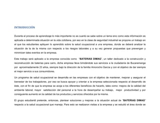 INTRODUCCIÓN


Durante el proceso de aprendizaje lo más importante no es cuanto se sabe sobre un tema sino como esta información es
aplicada a determinada situación en la vida cotidiana, por eso en la clase de seguridad industrial se propone un trabajo en
el que los estudiantes apliquen lo aprendido sobre la salud ocupacional a una empresa, donde se deberá analizar la
situación de la de la misma con respecto a los riesgos laborales y a su vez generar propuestas que prevengan y
minimicen tales eventos en la empresa.

Este trabajo será aplicado a la empresa conocida como “BATERIAS DIMAG”, un taller dedicado a la construcción y
reconstrucción de baterías para carro, dicha empresa lleva brindándole sus servicios a la ciudadanía de Bucaramanga
por aproximadamente 23 años, siempre bajo la dirección de la familia Amorocho Garcia y con el objetivo de dar siempre
el mejor servicio a sus consumidores.

Un programa de salud ocupacional se desarrolla en las empresas con el objetivo de mantener, mejorar y asegurar el
bienestar de los trabajadores, por eso se busca apoyar y orientar a la empresa seleccionada respecto al desarrollo de
éste, con el fin de que la empresa se acoja a los diferentes beneficios de hacerlo, tales como: mejora de la calidad del
ambiente laboral, mayor satisfacción del personal a la hora de desempeñar su trabajo, mejor productividad y por
consiguiente aumento en la calidad de los productos y servicios ofrecidos por la misma.

El grupo estudiantil pretende, entonces, plantear soluciones y mejoras a la situación actual de “BATERIAS DIMAG”
respecto a la salud ocupacional que maneja. Para esto se realizaron visitas a la empresa y se estudió el área donde se
 