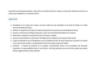 desarrollan las actividades laborales, observando las posibles fuentes de riesgos y proponiendo diferentes acciones, las
cuales serán detalladas en el presente informe.


OBJETIVOS


      Sensibilizar en el cuidado de la salud y promover estilos de vida saludables en los sitios de trabajo en el taller
      denominado Baterías Dimag
      Realizar un diagnóstico del vigía de la Salud Ocupacional a la empresa denominada Baterías Dimag
      Generar un Panorama de Riesgos adecuado, a partir de la actividad desarrollada por la empresa.
      Desarrollar el respectivo comité paritario para la empresa a trabajar
      Apoyar la implementación y optimización del Reglamento de Higiene de la empresa seleccionada.
      Lograr la participación de los trabajadores en las actividades del plan de salud ocupacional, buscando una mejora
      en su conocimiento, actitud y comportamiento frente a los riesgos propios del trabajo.
      Contribuir   a mejorar los procesos de la empresa, enmarcándolos dentro de los postulados del desarrollo
      sostenible y la responsabilidad social, lo cual implica ante todo garantizar que se evite todo aquello que pudiera
      afectar negativamente al medio ambiente.
 