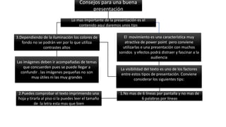 Consejos para una buena
presentación
Lo mas importante de la presentación es el
contenido aquí daremos unos tips
La visibilidad del texto es uno de los factores
entre estos tipos de presentación. Conviene
considerar los siguientes tips:
El movimiento es una característica muy
atractiva de power point pero conviene
utilizarlas e una presentación con muchos
sonidos y efectos podrá distraer y fascinar a la
audiencia
Las imágenes deben ir acompañadas de temas
que concuerden pues se puede llegar a
confundir . las imágenes pequeñas no son
muy útiles ni las muy grandes
1.No mas de 6 líneas por pantalla y no mas de
6 palabras por líneas
2.Puedes comprobar el texto imprimiendo una
hoja y tirarla al piso si la puedes leer el tamaño
de la letra esta mas que bien
3.Dependiendo de la iluminación los colores de
fondo no se podrán ver por lo que utiliza
contrastes altos