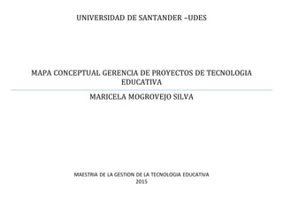 UNIVERSIDAD DE SANTANDER –UDES
MAPA CONCEPTUAL GERENCIA DE PROYECTOS DE TECNOLOGIA
EDUCATIVA
MARICELA MOGROVEJO SILVA
MAESTRIA DE LA GESTION DE LA TECNOLOGIA EDUCATIVA
2015
 