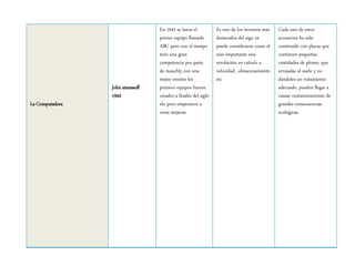 La Computadora
John atanasoff
1942
En 1942 se lanza el
primer equipo llamado
ABC pero con el tiempo
tuvo una gran
competencia por parte
de mauchly con una
mejor versión los
primero equipos fueron
creador a finales del siglo
xlx pero empezaron a
verse mejoras
Es uno de los inventos mas
destacados del sigo xx
puede considerarse como el
mas importante una
revolución en calculo a
velocidad , almacenamiento
etc
Cada uno de estos
accesorios ha sido
construido con placas que
contienen pequeñas
cantidades de plomo, que
arrojadas al suelo y no
dándoles un tratamiento
adecuado, pueden llegar a
causar contaminaciones de
grandes consecuencias
ecológicas.
 
