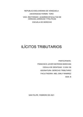 REPUBLICA BOLIVARIANA DE VENEZUELA
UNIVERSIDAD FERMIN TORO
VICE- RECTORADO ACADÉMICOFACULTAD DE
CIENCIAS JURÍDICAS Y POLITICAS
ESCUELA DE DERECHO
ILÍCITOS TRIBUTARIOS
PARTICIPANTE:
FRANCISCO JAVIER MATERAN MARCHAN
CEDULA DE IDENTIDAD: 12.936.106
ASIGNATURA: DERECHO TRIBUTARIO
FACILITADORA: ABG, EMILY RAMIREZ
SAIA: B
SAN FELIPE, FEBRERO DE 2021
 