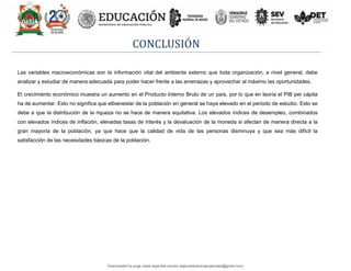 CONCLUSIÓN
Las variables macroeconómicas son la información vital del ambiente externo que toda organización, a nivel general, debe
analizar y estudiar de manera adecuada para poder hacer frente a las amenazas y aprovechar al máximo las oportunidades.
El crecimiento económico muestra un aumento en el Producto Interno Bruto de un país, por lo que en teoría el PIB per cápita
ha de aumentar. Esto no significa que elbienestar de la población en general se haya elevado en el periodo de estudio. Esto se
debe a que la distribución de la riqueza no se hace de manera equitativa. Los elevados índices de desempleo, combinados
con elevados índices de inflación, elevadas tasas de interés y la devaluación de la moneda si afectan de manera directa a la
gran mayoría de la población, ya que hace que la calidad de vida de las personas disminuya y que sea más difícil la
satisfacción de las necesidades básicas de la población.
Downloaded by jorge ulises legorreta carrera (legorretacarrerajorgeulises@gmail.com)
lOMoARcPSD|9989586
 