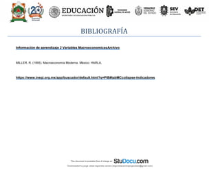 BIBLIOGRAFÍA
Información de aprendizaje 2 Variables MacroeconomicasArchivo
MILLER, R. (1995). Macroeconomía Moderna. México: HARLA.
https://www.inegi.org.mx/app/buscador/default.html?q=PIB#tabMCcollapse-Indicadores
Downloaded by jorge ulises legorreta carrera (legorretacarrerajorgeulises@gmail.com)
lOMoARcPSD|9989586
 