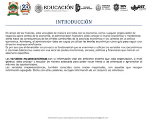 INTRODUCCIÓN
El campo de las finanzas, esta vinculado de manera estrecha con la economía, como cualquier organización de
negocios opera dentro de la economía, el administrador financiero debe conocer el marco económico y mantenerse
alerta hacia las consecuencias de los niveles cambiantes de la actividad económica y los cambios en la política
económica. Asimismo, el administrador debe ser capaz de utilizar las teorías económicas como guía para seguir una
dirección empresarial eficiente.
Es por eso que al desarrollar un proyecto es fundamental que se examinen y utilicen las variables macroeconómicas
o premisas básicas las cuales son una serie de pautas económicas, sociales, políticas y financieras que marcan un
escenario específico.
Las variables macroeconómicas son la información vital del ambiente externo que toda organización, a nivel
general, debe analizar y estudiar de manera adecuada para poder hacer frente a las amenazas y aprovechar al
máximo las oportunidades.
Las variables macroeconómicas, también conocidas como macro magnitudes, son aquellas que recogen
información agregada. Dicho con otras palabras, recogen información de un conjunto de individuos.
Downloaded by jorge ulises legorreta carrera (legorretacarrerajorgeulises@gmail.com)
lOMoARcPSD|9989586
 