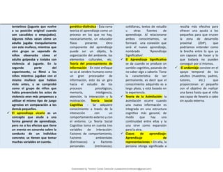 tentetieso (juguete que vuelve
a su posición original cuando
son sacudidos o empujados).
Algunos niños veían cómo un
adulto jugaba tranquilamente
con este muñeco, mientras que
otro grupo se separado de
niños observaba cómo el
adulto golpeaba y trataba con
violencia al juguete. En la
segunda parte del
experimento, se filmó a los
niños mientras jugaban con el
mismo muñeco que habían
visto antes, y se comprobó
como el grupo de niños que
había presenciado los actos de
violencia eran más propensos a
utilizar el mismo tipo de juego
agresivo en comparación a los
demás pequeños.
 El aprendizaje vicario es un
concepto que alude a una
forma general de aprendizaje,
pero no a los efectos que tiene
un evento en concreto sobre la
conducta de un individuo
concreto; se tienen que tomar
muchas variables en cuenta.
genético-dialéctica - Esta rama
teoriza el aprendizaje como un
proceso en los que no hay,
necesariamente, un educador
físico presente. Otro
componente del aprendizaje
puede ser un objeto, la
organización del ambiente, los
elementos culturales, etc.
Teoría del procesamiento de
información - En este enfoque
se ve al cerebro humano como
un gran procesador de
información, esto da un giro
hacia el estudio de los
procesos psicológicos,
memoria, inteligencia,
atención, la interacción y la
motivación. Teoría Social
Cognitiva - Se adquiere
conocimiento a través de la
interacción con un
comportamiento externo y con
el entorno. La Teoría Social
Cognitiva toma en cuenta tres
variables de interacción:
Factores de comportamiento,
Factores ambientales
(Extrínsecos) y Factores
personales (intrínsecos).
cotidianas, textos de estudio
u otras fuentes de
aprendizaje. Al relacionarse
ambos conocimientos, se
formará una conexión que
será el nuevo aprendizaje,
nombrado ‘Aprendizaje
Significativo’.
 El Aprendizaje Significativo
se da cuando se produce un
cambio cognitivo, pasando de
no saber algo a saberlo. Tiene
la característica de ser
permanente, es decir que el
conocimiento adquirido es a
largo plazo, y está basado en
la experiencia.
 Teoría de la Asimilación: la
asimilación ocurre cuando
una nueva información es
integrada en una estructura
cognitiva más general, de
modo que hay una
continuidad entre ellas y la
una sirve como expansión
para la otra.
 Clases de aprendizaje:
Aprendizaje de
representaciones – En ella, la
persona otorga significado a
resulta más efectiva para
ofrecer una ayuda a los
pequeños para que crucen
la zona de desarrollo
proximal (ZDP), que
podríamos entender como
la brecha entre lo que ya
son capaces de hacer y lo
que todavía no pueden
conseguir por sí mismos.
 El andamiaje consiste en el
apoyo temporal de los
adultos (maestros, padres,
tutores, etc.) que
proporcionan al pequeño
con el objetivo de realizar
una tarea hasta que el niño
sea capaz de llevarla a cabo
sin ayuda externa.
Downloaded by Teodoro Cubas Centurión (cubascenturionteodoro@gmail.com)
lOMoARcPSD|17713286
 