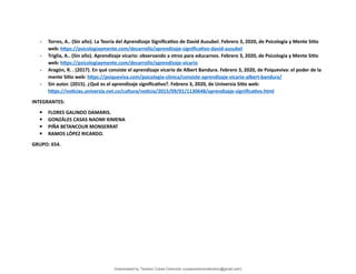 - Torres, A.. (Sin año). La Teoría del Aprendizaje Significativo de David Ausubel. Febrero 3, 2020, de Psicología y Mente Sitio
web: https://psicologiaymente.com/desarrollo/aprendizaje-significativo-david-ausubel
- Triglia, A.. (Sin año). Aprendizaje vicario: observando a otros para educarnos. Febrero 3, 2020, de Psicología y Mente Sitio
web: https://psicologiaymente.com/desarrollo/aprendizaje-vicario
- Aragón, R. . (2017). En qué consiste el aprendizaje vicario de Albert Bandura. Febrero 3, 2020, de Psiqueviva: el poder de la
mente Sitio web: https://psiqueviva.com/psicologia-clinica/consiste-aprendizaje-vicario-albert-bandura/
- Sin autor. (2015). ¿Qué es el aprendizaje significativo?. Febrero 3, 2020, de Universia Sitio web:
https://noticias.universia.net.co/cultura/noticia/2015/09/01/1130648/aprendizaje-significativo.html
INTEGRANTES:
 FLORES GALINDO DAMARIS.
 GONZÁLES CASAS NAOMI XIMENA
 PIÑA BETANCOUR MONSERRAT
 RAMOS LÓPEZ RICARDO.
GRUPO: 654.
Downloaded by Teodoro Cubas Centurión (cubascenturionteodoro@gmail.com)
lOMoARcPSD|17713286
 